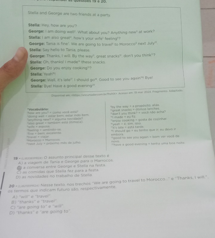 as questões 19 é 20.
Stella and George are two friends at a party.
Stella: Hey, how are you'?
George: I am doing well?. What about you? Anything n w^3 at work?
Stella: I am also great", how's your wife" feeling"?
George: Tania is fine?. We are going to travel" to Morocc O^9 next July!
Stella: Say hello to Tania, please.
George: Thanks, I will. By the way", great snacks", don't you think'?
Stella: Oh, thanks! I made' these snacks.
George: Do you enjoy cooking'?
Stella: Yeah"!
George: Well, it's late". I should go". Good to see you again'! Bye!
Stella: Bye! Have a good evening?
Disponível em:. Acesso em: 19 mar: 2024. Fragmento. Adaptado
how are you? = como você está? "by the way = a propósito; aliás
*Vocabulário:
'doing well = estar bem; estar indo bem. great snacks = ótimos lanches.
anything new? = alguma novidade? "I made = eu fiz "don't you think? = você não acha?
*also great = também está ótimo(a). ''enjoy cooking = gosta de cozinhar
wife = esposa "yeah = é; sim; isso.
feeling = sentindo-se it's late = está tarde.
fine = bem; excelente. "I should go = eu tenho que ir; eu devo ir
'travel = viajár embora.
'Morocco = Marrocos  good to see you again = bom ver você de
next July = próximo mès de julho novo.
have a good evening = tenha uma boa noite.
19 - (L82061PR24) O assunto principal desse texto é
A) a viagem de Tania e George para o Marrocos.
a conversa entre George e Stella na festa.
C) as comidas que Stella fez para a festa.
D) as novidades no trabalho de Stella.
20 - (L8299R24) Nesse texto, nos trechos "We are going to travel to Morocco...' e 'Thanks, I will.",
os termos que indicam futuro são, respectivamente,
A) “will” e “travel”.
B) “thanks” e “travel”.
C) “are going to” e “will”.
D) “thanks” e “are going to”.