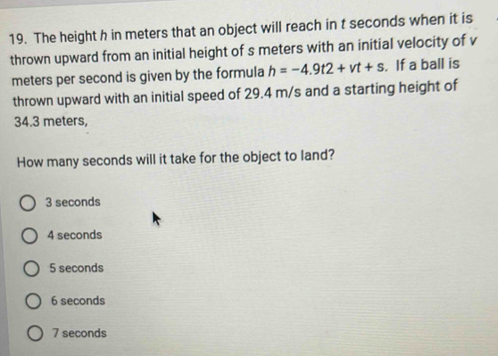 The height h in meters that an object will reach in t seconds when it is
thrown upward from an initial height of s meters with an initial velocity of v
meters per second is given by the formula h=-4.9t2+vt+s. If a ball is
thrown upward with an initial speed of 29.4 m/s and a starting height of
34.3 meters,
How many seconds will it take for the object to land?
3 seconds
4 seconds
5 seconds
6 seconds
7 seconds