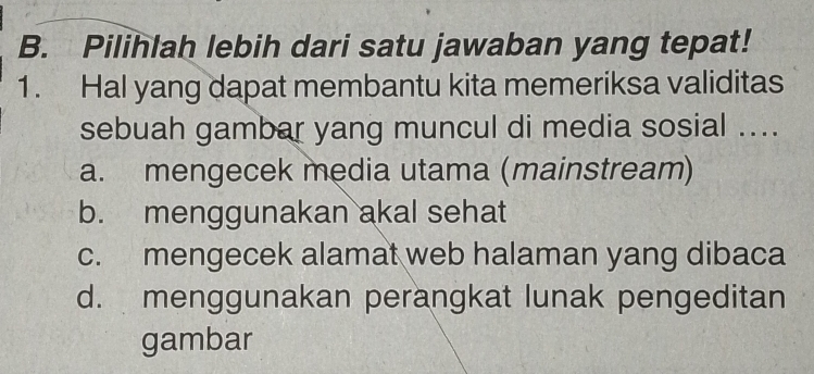 Pilihlah lebih dari satu jawaban yang tepat!
1. Hal yang dapat membantu kita memeriksa validitas
sebuah gambar yang muncul di media sosial ....
a. mengecek media utama (mainstream)
b. menggunakan akal sehat
c. mengecek alamat web halaman yang dibaca
d. menggunakan perangkat lunak pengeditan
gambar