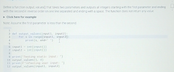 Define a function output.values() that takes two porameters and outputs all integers starting with the first parameter and ending 
with the second in reverse orser on one line separated and ending with a space. The function does not retur any value 
Click here for example 
Note: Assume the first parameter is less than the second. 
2 def sutaut veluss tärput1. input a l for i in rangafingatl, ingst2) 
4 pirán (3,-a+c)= `1
-1=[t]+4t]- int(input(]] 
7 170°1(2=1° tisput[1 
praanq^(+1) 
11 -1+-1=1=0 Testing static impat! ')
abc(1,a)
i 1 araax(r^(-1))
12 20°° c walues[anputi. input2]