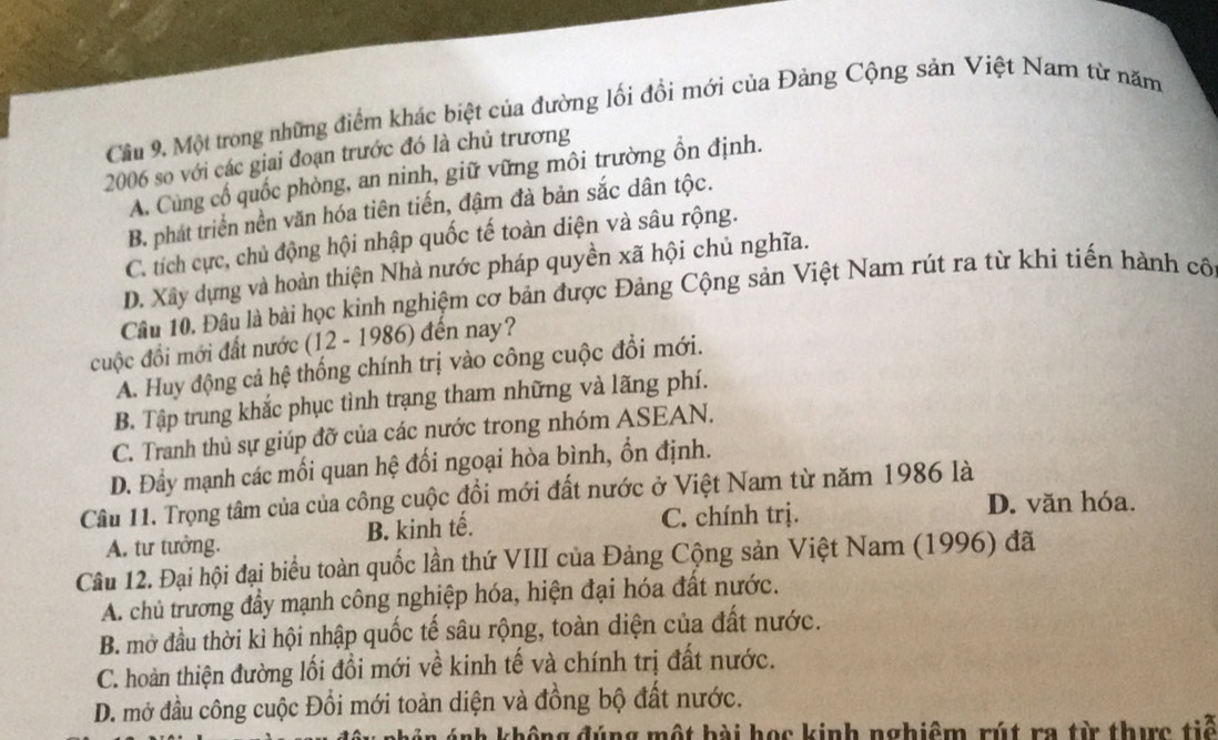 Cầâu 9. Một trong những điểm khác biệt của đường lối đồi mới của Đảng Cộng sản Việt Nam từ năm
2006 so với các giai đoạn trước đó là chủ trương
A. Cùng cổ quốc phòng, an ninh, giữ vững môi trường ổn định.
B. phát triển nền văn hóa tiên tiến, đậm đà bản sắc dân tộc.
C. tích cực, chủ động hội nhập quốc tế toàn diện và sâu rộng.
D. Xây dựng và hoàn thiện Nhà nước pháp quyền xã hội chủ nghĩa.
Câu 10. Đâu là bài học kinh nghiệm cơ bản được Đảng Cộng sản Việt Nam rút ra từ khi tiến hành cô
cuộc đồi mới đất nước (12 - 1986) đến nay?
A. Huy động cả hệ thống chính trị vào công cuộc đổi mới.
B. Tập trung khắc phục tình trạng tham những và lãng phí.
C. Tranh thủ sự giúp đỡ của các nước trong nhóm ASEAN.
D. Đầy mạnh các mối quan hệ đối ngoại hòa bình, ổn định.
Câu 11. Trọng tâm của của công cuộc đổi mới đất nước ở Việt Nam từ năm 1986 là
A. tư tưởng. B. kinh tế. C. chính trị.
D. văn hóa.
Câu 12. Đại hội đại biểu toàn quốc lần thứ VIII của Đảng Cộng sản Việt Nam (1996) đã
A. chủ trương đầy mạnh công nghiệp hóa, hiện đại hóa đất nước.
B. mở đầu thời kì hội nhập quốc tế sâu rộng, toàn diện của đất nước.
C. hoàn thiện đường lối đồi mới về kinh tế và chính trị đất nước.
D. mở đầu công cuộc Đồi mới toàn diện và đồng bộ đất nước.
nh không đúng một hài học kinh nghiêm rút ra từ thực tiễ