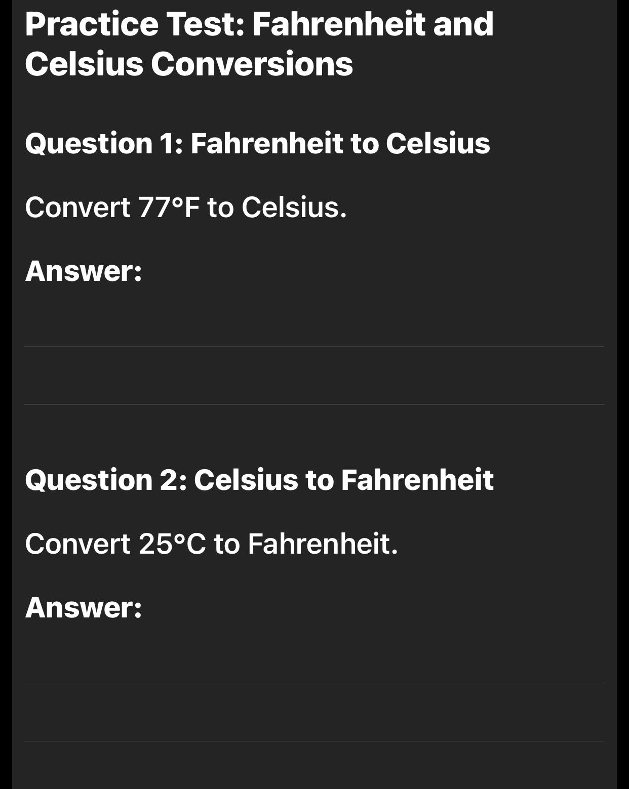 Practice Test: Fahrenheit and 
Celsius Conversions 
Question 1: Fahrenheit to Celsius 
Convert 77°F to Celsius. 
Answer: 
_ 
_ 
_ 
_ 
_ 
_ 
Question 2: Celsius to Fahrenheit 
Convert 25°C to Fahrenheit. 
Answer: 
_ 
_