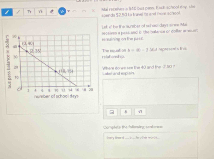 Tr Vi Mai receives a $40 bus pass. Each school day, she
spends $2.50 to travel to and from school.
Letd be the number of school days since Mai
receives a pass and b the balance or dollar amount
remaining on the pass.
The equation b=40-2.50d represents this
relationship.
Where do we see the 40 and the -2.50 ?
Label and explain.
sqrt(± )
Complete the following sentence:
Every time d_ b_ In other words_