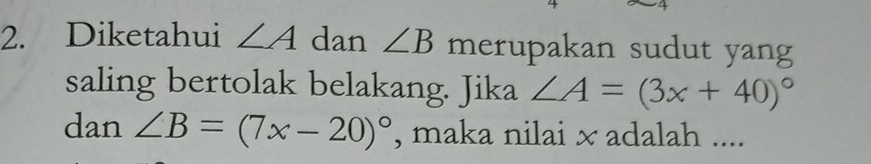 Diketahui ∠ A dan ∠ B merupakan sudut yang 
saling bertolak belakang. Jika ∠ A=(3x+40)^circ 
dan ∠ B=(7x-20)^circ  , maka nilai × adalah ....