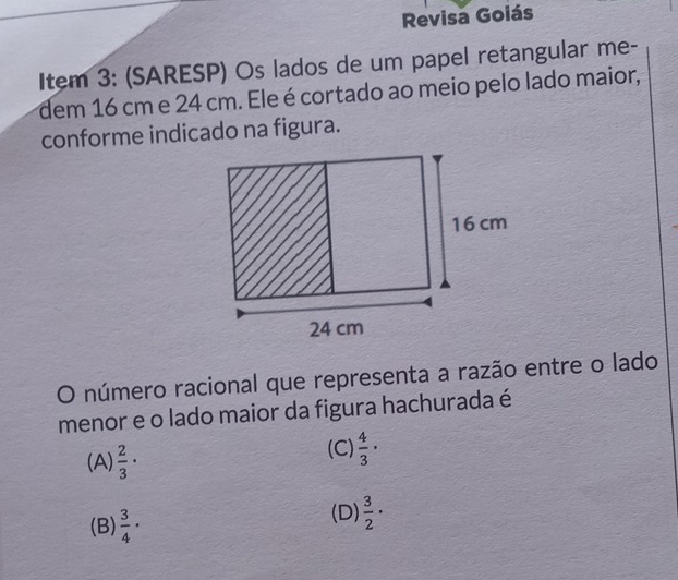 Revisa Goiás
Item 3: (SARESP) Os lados de um papel retangular me-
dem 16 cm e 24 cm. Ele é cortado ao meio pelo lado maior,
conforme indicado na figura.
O número racional que representa a razão entre o lado
menor e o lado maior da figura hachurada é
(A)  2/3 ·
(C)  4/3 ·
(B)  3/4 ·
(D)  3/2 ·