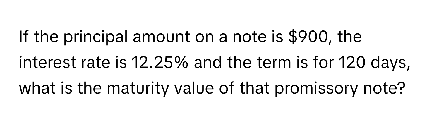 If the principal amount on a note is $900, the interest rate is 12.25% and the term is for 120 days, what is the maturity value of that promissory note?