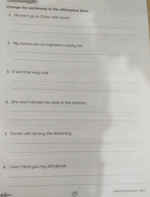 Change the sentences to the affirmative form. 
1. He won't go to China next month. 
_ 
_ 
2. My school will not organise a charity fair. 
_ 
_ 
3. It won't be very cold. 
_ 
_ 
4. She won't donate her dolls to the orphans. 
_ 
_ 
5. Darren will not buy the dictionary. 
_ 
_ 
6. I won't lend you my storybook. 
_ 
_ 
Grammar Without Tears + Year 5 
Reane 
59