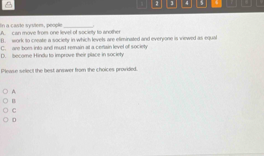 1 2 3 4 5 6 7 B 9
In a caste system, people _.
A. can move from one level of society to another
B. work to create a society in which levels are eliminated and everyone is viewed as equal
C. are born into and must remain at a certain level of society
D. become Hindu to improve their place in society
Please select the best answer from the choices provided.
A
B
C
D