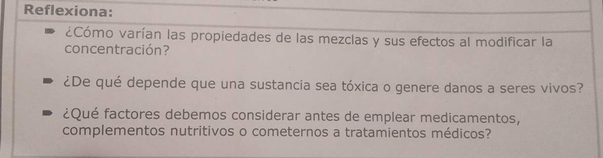 Reflexiona: 
¿Cómo varían las propiedades de las mezclas y sus efectos al modificar la 
concentración? 
¿De qué depende que una sustancia sea tóxica o genere danos a seres vivos? 
¿Qué factores debemos considerar antes de emplear medicamentos, 
complementos nutritivos o cometernos a tratamientos médicos?