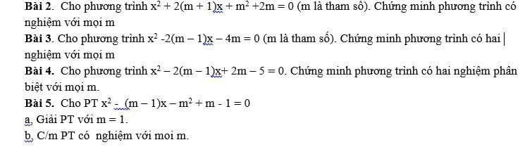 Cho phương trình x^2+2(m+1)x+m^2+2m=0 (m là tham sô). Chứng minh phương trình có 
nghiệm với mọi m 
Bài 3. Cho phương trình x^2-2(m-1)x-4m=0 (m là tham số). Chứng minh phương trình có hai | 
nghiệm với mọi m 
Bài 4. Cho phương trình x^2-2(m-1)x+2m-5=0. Chứng minh phương trình có hai nghiệm phân 
biệt với mọi m. 
Bài 5. Cho PT x^2-(m-1)x-m^2+m-1=0
a, Giải PT với m=1. 
b, C/m PT có nghiệm với moi m.