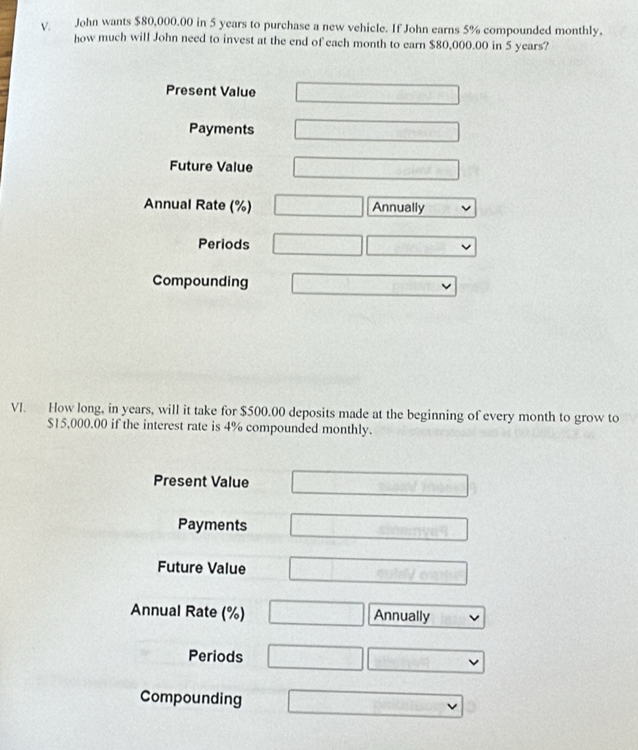 John wants $80,000.00 in 5 years to purchase a new vehicle. If John earns 5% compounded monthly,
how much will John need to invest at the end of each month to earn $80,000.00 in 5 years?
Present Value □ 
Payments □ 
Future Value □ □ sin (2A-C)
Annual Rate (%) □ Annually
Periods □ 10^+
Compounding □ 
VI. How long, in years, will it take for $500.00 deposits made at the beginning of every month to grow to
$15,000.00 if the interest rate is 4% compounded monthly.
Present Value □ 
Payments □ 
Future Value 0.00400000
Annual Rate (%) □ Annually
Periods □ □ 
Compounding □ vee