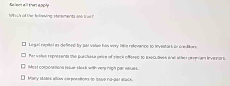 Select all that apply
Which of the following statements are true?
Legal capital as defined by par value has very little relevance to investors or creditors.
Par value represents the purchase price of stock offered to executives and other premium investors.
Most corporations issue stock with very high par values.
Many states allow corporations to issue no-par stock.