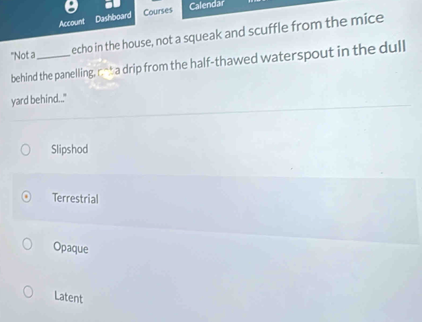 Account Dashboard Courses
Calendar
"Not a_ echo in the house, not a squeak and scuffle from the mice
behind the panelling, n-t a drip from the half-thawed waterspout in the dull
yard behind..."
Slipshod
Terrestrial
Opaque
Latent