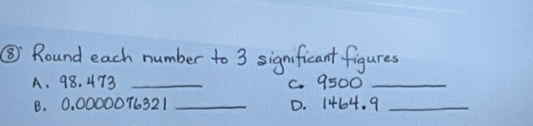 ③ Round each number to 3 significant figures 
A. 98. 473 _C. 9500 _ 
B. 0, 0000076321 _D. 1464. 9_ 