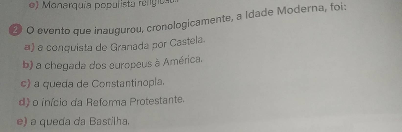 e) Monarquia populista religiosa
② O evento que inaugurou, cronologicamente, a Idade Moderna, foi:
a) a conquista de Granada por Castela.
b) a chegada dos europeus à América.
c) a queda de Constantinopla.
d) o início da Reforma Protestante.
e) a queda da Bastilha.