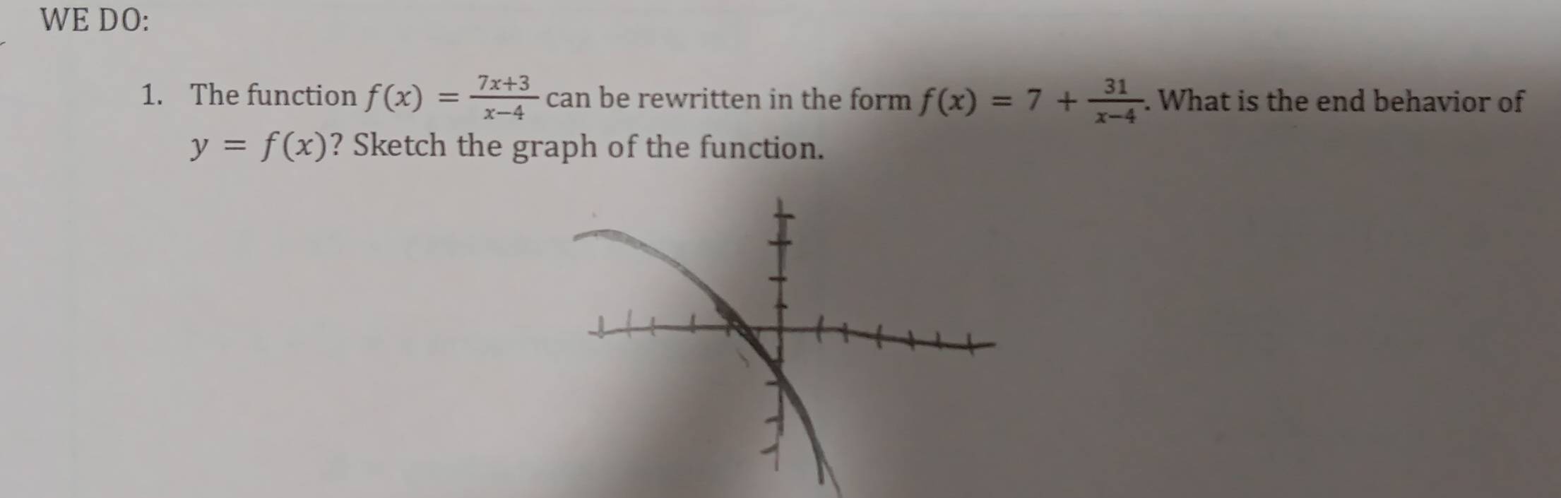 WE DO:
1. The function f(x)= (7x+3)/x-4  can be rewritten in the form f(x)=7+ 31/x-4 . . What is the end behavior of
y=f(x) ? Sketch the graph of the function.