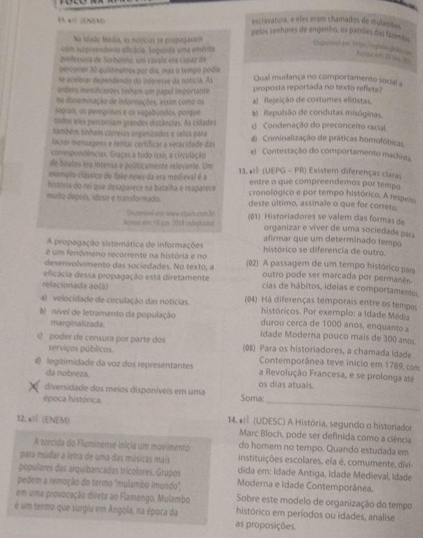 escravatura, e eles eram chamados de mulambos
1.a=? (ENEM) pelos senhores de engenho, os patrões das fazendas
Ne Idade Média, as notícias se propagavam
com surpreendente eficácia. Segundo uma emérita
Dupontvel en hiperlogiots giclems Acema 6m. 2390, 2011
grofessora de Sorbenne, um cavalo era capaz de
percorrer 30 quilómetros por dia, mas o tempo podía
se acelerar dependendo do interesse da notícia. As Qual mudança no comportamento social a
ordens mendicantes tinham um papel importante proposta reportada no texto reflete?
na disseminação de informações, assim como os a) Rejeição de costumes elitistas.
jograis, os peregrinos e os vagabundos, porque )  Repulsão de condutas misóginas.
todos eles percorriam grandes distâncias. As cidades ( Condenação do preconceito racial.
também tinham correios organizados e selos para
laçraí mensagens e tentar certificar a veracidade das d) Criminalização de práticas homofóbicas
correspondências. Graças a tudo isso, a circulação e)  Contestação do comportamento machista
de boatos era intensa e políticamente relevante. Um
exemplo clássico de fake news da era medieval é a 13. * (UEPG - PR) Existem diferenças claras
entre o que compreendemos por tempo
história do rei que desaparece na batalha e reaparece cronológico e por tempo histórico. A respeito
muito depoís, idoso e transformado. deste último, assinale o que for correto.
Disponivel ons www elpais.com br (01) Historiadores se valem das formas de
Acesio em: 18 jup, 2018 tadaptado). organizar e viver de uma sociedade pała
afirmar que um determinado tempo
A propagação sistemática de informações histórico se diferencia de outro.
é um fenómeno recorrente na história e no
desenvolvimento das sociedades. No texto, a (02) A passagem de um tempo histórico para
outro pode ser marcada por permanên
eficácia dessa propagação está diretamente cias de hábitos, ideias e comportamentos
relacionada ao(à)
a)  velocidade de circulação das notícias. (04) Há diferenças temporais entre os tempos
históricos. Por exemplo: a Idade Média
)  nível de letramento da população durou cerca de 1000 anos, enquanto a
marginalizada. Idade Moderna pouco mais de 300 anos
O poder de censura por parte dos 08 Para os historiadores, a chamada Idade
serviços públicos. Contemporânea teve início em 1789, com
) legitimidade da voz dos representantes a Revolução Francesa, e se prolonga até
da nobreza. os dias atuais.
diversidade dos méios disponíveis em uma
época histórica. Soma:_
14.   (UDESC) A História, segundo o historiador
12. * (ENEM)  Marc Bloch, pode ser definida como a ciência
A torcida do Fluminense inicia um movimento do homem no tempo. Quando estudada em
para mudar a letra de uma das músicas mais instituições escolares, ela é, comumente, divi
populares das arquibancadas tricolores. Grupos dida em: Idade Antiga, Idade Medieval, Idade
pedem a remoção do termo "mulambo imundo", Moderna e Idade Contemporânea.
em uma provocação direta ao Flamengo. Mulambo  Sobre este modelo de organização do tempo
é um termo que surgiu em Angola, na época da histórico em períodos ou idades, analise
as proposições.