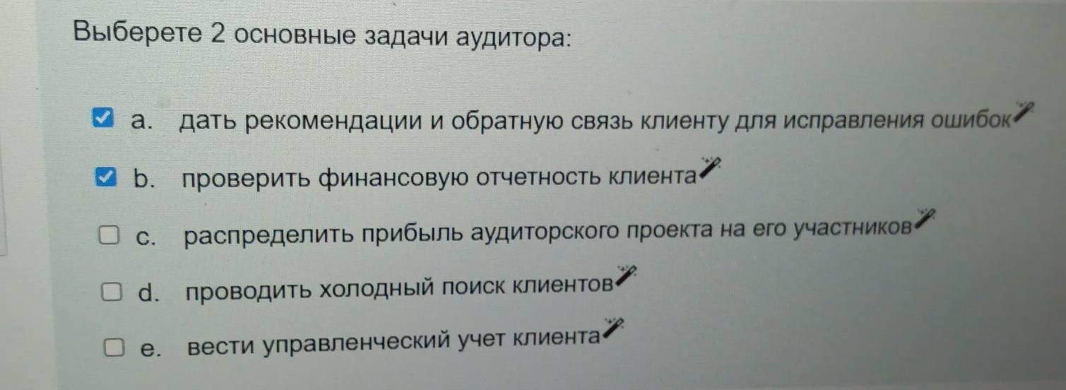 Выберете 2 основные задачи аудитора:
а. дать рекомендации и обратную связь клиенту для ислравления ошибок
b. проверить финансовую отчетность клиента
с. расπределить πрибьль аудиторского πроекта на его участников
d. проводить Χолодный πоиск клиентов
e. вести улравленческий учет клиента