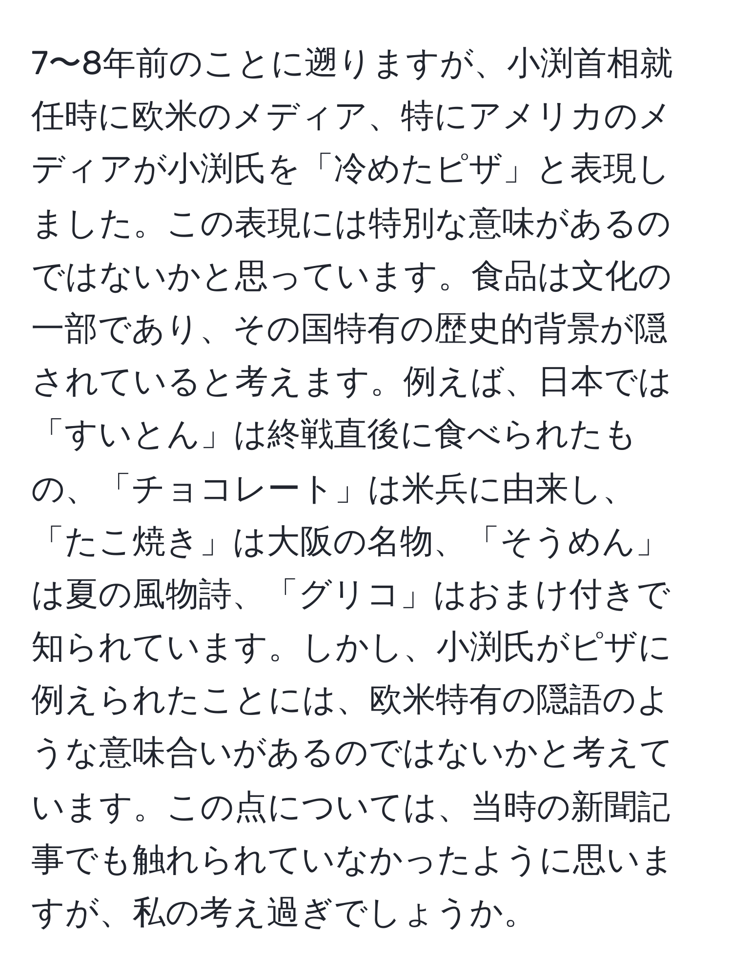 7〜8年前のことに遡りますが、小渕首相就任時に欧米のメディア、特にアメリカのメディアが小渕氏を「冷めたピザ」と表現しました。この表現には特別な意味があるのではないかと思っています。食品は文化の一部であり、その国特有の歴史的背景が隠されていると考えます。例えば、日本では「すいとん」は終戦直後に食べられたもの、「チョコレート」は米兵に由来し、「たこ焼き」は大阪の名物、「そうめん」は夏の風物詩、「グリコ」はおまけ付きで知られています。しかし、小渕氏がピザに例えられたことには、欧米特有の隠語のような意味合いがあるのではないかと考えています。この点については、当時の新聞記事でも触れられていなかったように思いますが、私の考え過ぎでしょうか。