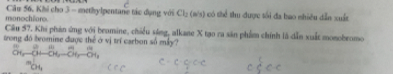 Câu 56, Khi cho 3 - methylpentane tác dụng với Cl_2(n's) có thể thu được sối đa bao nhiều dẫn xuất
monochforo.
Câu 57. Khi phản ứng với bromine, chiều sáng, alkane X tạo ra săn phẩm chính là dẫn xuất monobromo
wong đó bromine được thể ở vị trí carbon số máy?
_(01,)^(1,)-_01,... ^an-_(01)^n=_1^(n-_(01)^n
m_CH_1)^1
C