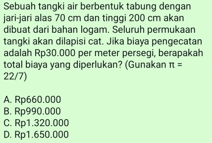 Sebuah tangki air berbentuk tabung dengan
jari-jari alas 70 cm dan tinggi 200 cm akan
dibuat dari bahan logam. Seluruh permukaan
tangki akan dilapisi cat. Jika biaya pengecatan
adalah Rp30.000 per meter persegi, berapakah
total biaya yang diperlukan? (Gunakan π =
22/7)
A. Rp660.000
B. Rp990.000
C. Rp1.320.000
D. Rp1.650.000