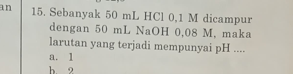 an 15. Sebanyak 50 mL HCl 0,1 M dicampur
dengan 50 mL NaOH 0,08 M, maka
larutan yang terjadi mempunyai pH ....
a. 1
b. 2