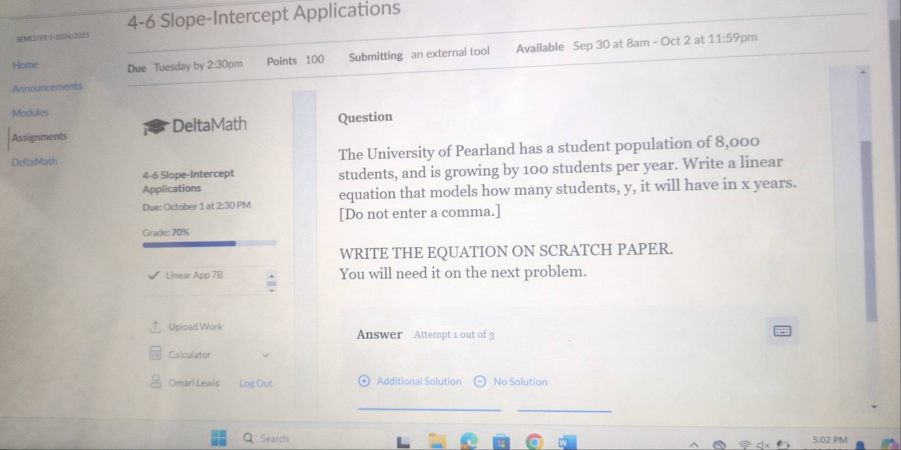 4-6 Slope-Intercept Applications 
SEMESTER 1-2024/2025 
Home Points 100 Submitting an external tool Available Sep 30 at 8am - Oct 2 at 11:59 
pm 
Due Tuesday by 2:30pm 
Announcements 
Modules 
DeltaMath Question 
Assignments 
DeltaMath The University of Pearland has a student population of 8,000
4-6 Slope-Intercept 
students, and is growing by 100 students per year. Write a linear 
Applications 
equation that models how many students, y, it will have in x years. 
Due: October 1 at 2:30 PM 
[Do not enter a comma.] 
Grade: 70% 
WRITE THE EQUATION ON SCRATCH PAPER. 
Linear App 7B You will need it on the next problem. 
Upload Work 
Answer Attempt 1 out of 3 
Calculator 
Omari Lewis Log Out Additional Solution No Solution 
Search 5:02 PM