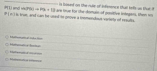 is based on the rule of inference that tells us that if
P(1) and forall k(P(k)to P(k+1)) are true for the domain of positive integers, then vn
P(n) is true, and can be used to prove a tremendous variety of results.
Mathematical induction
Mathematical Boolean
Mathematical recursion
Mathematical inference