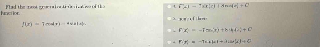 Find the most general anti-derivative of the 1. F(x)=7sin (x)+8cos (x)+C
function
2 none of these
f(x)=7cos (x)-8sin (x).
3. F(x)=-7cos (x)+8sin (x)+C
4. F(x)=-7sin (x)+8cos (x)+C