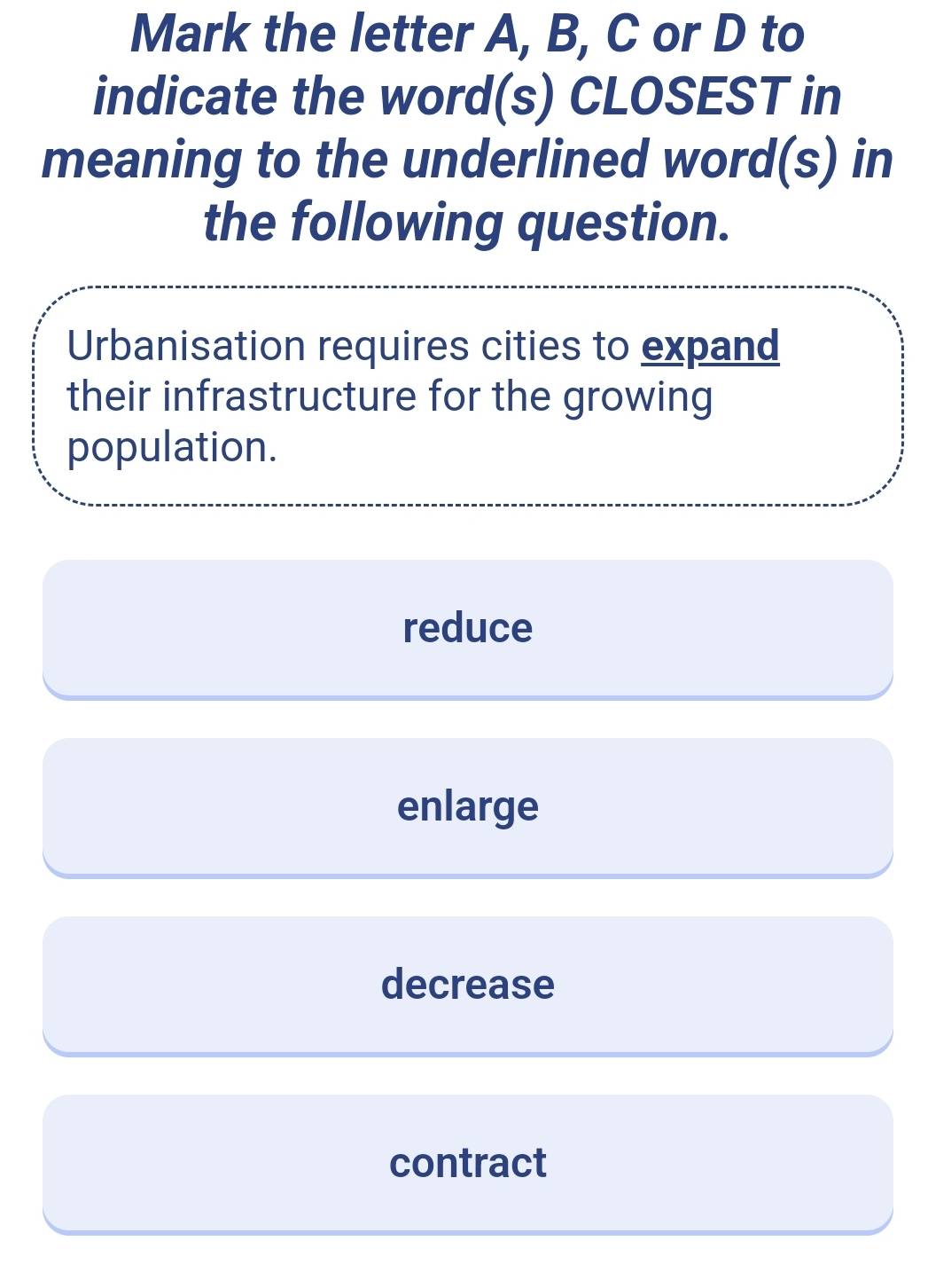 Mark the letter A, B, C or D to
indicate the word(s) CLOSEST in
meaning to the underlined word(s) in
the following question.
Urbanisation requires cities to expand
their infrastructure for the growing
population.
reduce
enlarge
decrease
contract