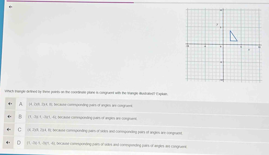 Which triangle defined by three points on the coordinate plane is congruent with the triangle illustrated? Explain.
A (4,2)(8,2)(4,8); because corresponding pairs of angles are congruent.
B (1,-3)(-1,-3)(1,-6); because corresponding pairs of angles are congruent.
C (4,2)(8,2)(4,8); because corresponding pairs of sides and corresponding pairs of angles are congruent.
(1,-3)(-1,-3)(1,-6); because corresponding pairs of sides and corresponding pairs of angles are congruent.