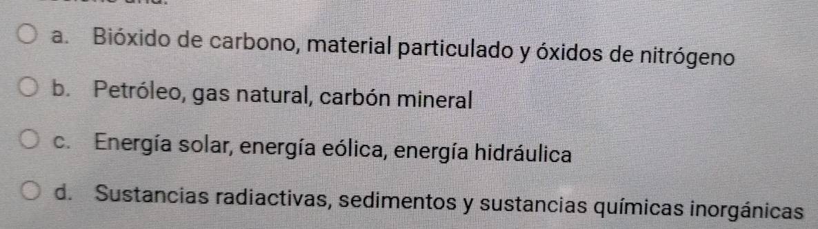 a. Bióxido de carbono, material particulado y óxidos de nitrógeno
b. Petróleo, gas natural, carbón mineral
c. Energía solar, energía eólica, energía hidráulica
d. Sustancias radiactivas, sedimentos y sustancias químicas inorgánicas