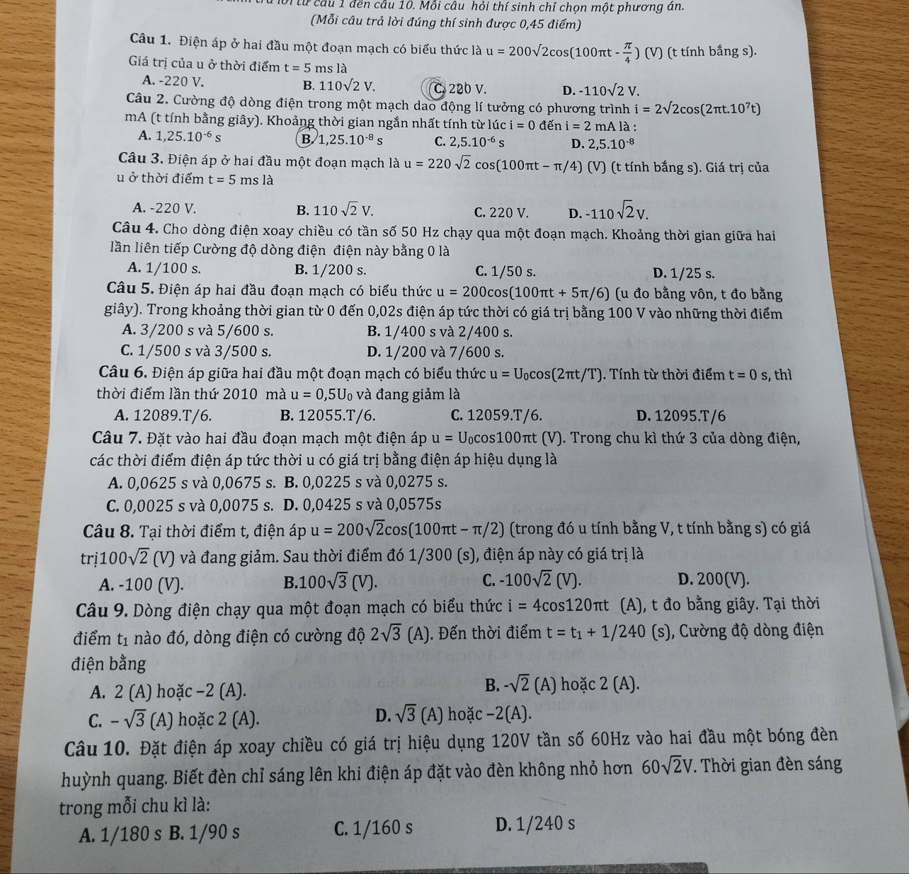 ớitừ cầu 1 đền cầu 10. Mỗi câu hỏi thí sinh chỉ chọn một phương án.
(Mỗi câu trả lời đúng thí sinh được 0,45 điểm)
Câu 1. Điện áp ở hai đầu một đoạn mạch có biểu thức là u=200surd 2cos (100π t- π /4 )(V) (t tính bắng s).
Giá trị của u ở thời điểm t=5 ms là
A. -220 V. B. 110sqrt(2)V. C. 220 V. D. -110sqrt(2)V.
Câu 2. Cường độ dòng điện trong một mạch dao động lí tưởng có phương trình i=2sqrt(2)cos (2π t.10^7t)
mA (t tính bằng giây). Khoảng thời gian ngắn nhất tính từ lúc i=0 đến i=2mAla a :
A. 1,25.10^(-6)s B. 1,25.10^(-8)s C. 2,5.10^(-6) ς D. 2,5.10^(-8)
Câu 3. Điện áp ở hai đầu một đoạn mạch là u=220sqrt(2)cos (100π t-π / 4) (V) (t tính bắng s). Giá trị của
u ở thời điểm t=5msla
A. -220 V. B. 110sqrt(2)V. C. 220 V. D. -110sqrt(2)V.
Câu 4. Cho dòng điện xoay chiều có tần số 50 Hz chạy qua một đoạn mạch. Khoảng thời gian giữa hai
lần liên tiếp Cường độ dòng điện điện này bằng 0 là
A. 1/100 s. B. 1/200 s. C. 1/50 s. D. 1/25 s.
Câu 5. Điện áp hai đầu đoạn mạch có biểu thức u=200cos (100π t+5π /6) (u đo bằng vôn, t đo bằng
giây). Trong khoảng thời gian từ 0 đến 0,02s điện áp tức thời có giá trị bằng 100 V vào những thời điểm
A. 3/200 s và 5/600 s. B. 1/400 s và 2/400 s.
C. 1/500 s và 3/500 s. D. 1/200 và 7/600 s.
Câu 6. Điện áp giữa hai đầu một đoạn mạch có biểu thức u=U_0cos (2π t/T) ). Tính từ thời điểm t=0s , thì
thời điểm lần thứ 2010 mà u=0,5U_0 và đang giảm là
A. 12089.T/6. B. 12055.T/6. C. 12059.T/6. D. 12095.T/6
Câu 7. Đặt vào hai đầu đoạn mạch một điện áp u=U_0cos 100 πt (V). Trong chu kì thứ 3 của dòng điện,
các thời điểm điện áp tức thời u có giá trị bằng điện áp hiệu dụng là
A. 0,0625 s và 0,0675 s. B. 0,0225 s và 0,0275 s.
C. 0,0025 s và 0,0075 s. D. 0,0425 s và 0,0575s
Câu 8. Tại thời điểm t, điện áp u=200sqrt(2)cos (100π t-π /2) (trong đó u tính bằng V, t tính bằng s) có giá
tri100sqrt(2)(V) và đang giảm. Sau thời điểm đó 1/300 (s), điện áp này có giá trị là
B.
C.
A. -100 (V). 100sqrt(3)(V). -100sqrt(2)(V). D. 200(V).
Câu 9. Dòng điện chạy qua một đoạn mạch có biểu thức i=4cos 120π t (A), t đo bằng giây. Tại thời
điểm t_1 nào đó, dòng điện có cường độ 2sqrt(3)(A) 1. Đến thời điểm t=t_1+1/240(s) , Cường độ dòng điện
điện bằng
A. 2(A) hoặc −2 (A).
B. -sqrt(2)(A) hoặc 2(A).
D. sqrt(3)(A)
C. -sqrt(3) (A) hoặc 2 (A). hoặc -2(A).
Câu 10. Đặt điện áp xoay chiều có giá trị hiệu dụng 120V tần số 60Hz vào hai đầu một bóng đèn
huỳnh quang. Biết đèn chỉ sáng lên khi điện áp đặt vào đèn không nhỏ hơn 60sqrt(2)V. Thời gian đèn sáng
trong mỗi chu kì là:
A. 1/180 s B. 1/90 s C. 1/160 s
D. 1/240 s
