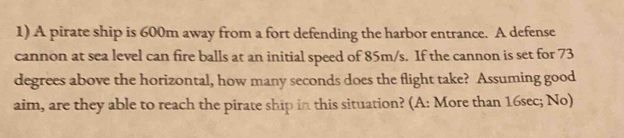 A pirate ship is 600m away from a fort defending the harbor entrance. A defense 
cannon at sea level can fire balls at an initial speed of 85m/s. If the cannon is set for 73
degrees above the horizontal, how many seconds does the flight take? Assuming good 
aim, are they able to reach the pirate ship in this situation? (A: More than 16sec; No)