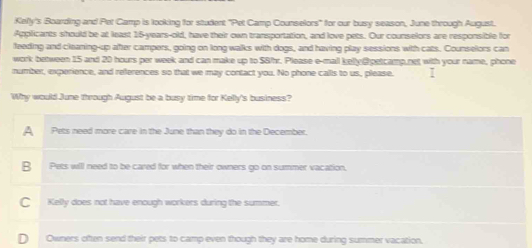 Kelly's Boarding and Pet Camp is looking for student "Pet Camp Counselors" for our busy season, June through August.
Applicants should be at least 16-years -old, have their own transportation, and love pets. Our counselors are responsible for
feeding and cleaning-up after campers, going on long walks with dogs, and having play sessions with cats. Counselors can
work between 15 and 20 hours per week and can make up to S8hr. Please e-mail kelly @ petcamp,net with your name, phone
number, experience, and references so that we may contact you. No phone calls to us, please. I
Why would June through August be a busy time for Kelly's business?
A Pets need more care in the June than they do in the December.
B Pets will need to be cared for when their owners go on summer vacation.
C Kelly does not have enough workers during the summer.
D Owners often send their pets to camp even though they are home during summer vacation,