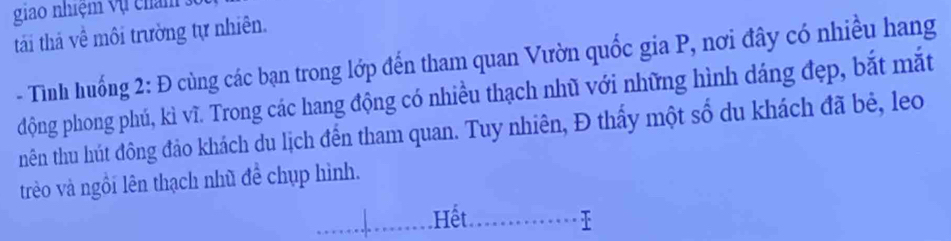 giao nhiệm vụ cham : 
tái thả về môi trường tự nhiên. 
- Tình huống 2: Đ cùng các bạn trong lớp đến tham quan Vườn quốc gia P, nơi đây có nhiều hang 
động phong phú, kì vĩ. Trong các hang động có nhiều thạch nhũ với những hình dáng đẹp, bắt mắt 
nên thu hút đông đảo khách du lịch đến tham quan. Tuy nhiên, Đ thấy một số du khách đã bẻ, leo 
trèo và ngồi lên thạch nhũ đề chụp hình. 
Hết