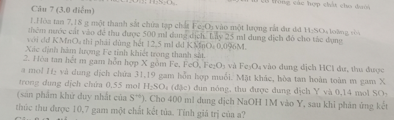 H2 O2() 6. 
lừ c8 trong các hợp chất cho dưới 
Câu 7 (3.0 điểm) 
1.Hòa tan 7, 18 g một thanh sắt chứa tạp chất Fe_2O_3 vào một lượng rất dư d H_2SO_4 loàng rồi 
thêm nước cất vào đề thu được 500 ml dung dịch. Lấy 25 ml dung dịch đó cho tác dụng 
với dd KMnO4 thì phải dùng hết 12,5 ml dd KMnO₄ 0,096M. 
Xác định hàm lượng Fe tinh khiết trong thanh sắt. 
2. Hòa tan hết m gam hỗn hợp X gồm Fe, FeO, Fe_2O_3 và Fe_3O_4 vào dung dịch HCl dư, thu dược 
a mol H₂ và dung dịch chứa 31, 19 gam hỗn hợp muối. Mặt khác, hòa tan hoàn toàn m gam X 
trong dung dịch chứa 0.55 mol H_2SO_4 (đặc) đun nóng, thu được dung dịch Y và 0,14 mol SO 
(sân phầm khử duy nhất của S^(+6)). Cho 400 ml dung dịch NaOH 1M vào Y, sau khi phản ứng kết 
thúc thu được 10, 7 gam một chất kết tủa. Tính giá trị của a?