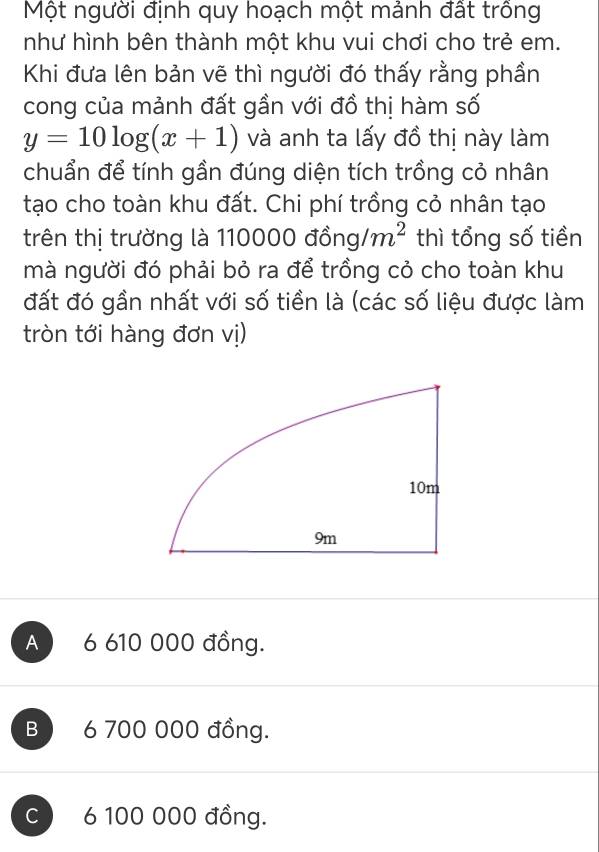 Một người định quy hoạch một mảnh đất trồng
như hình bên thành một khu vui chơi cho trẻ em.
Khi đưa lên bản vẽ thì người đó thấy rằng phần
cong của mảnh đất gần với đồ thị hàm số
y=10log (x+1) và anh ta lấy đồ thị này làm
chuẩn để tính gần đúng diện tích trồng cỏ nhân
tạo cho toàn khu đất. Chi phí trồng cỏ nhân tạo
trên thị trường là 110000 et: 5ng/m^2 thì tổng số tiền
mà người đó phải bỏ ra để trồng cỏ cho toàn khu
đất đó gần nhất với số tiền là (các số liệu được làm
tròn tới hàng đơn vị)
A 6 610 000 đồng.
B 6 700 000 đồng.
C 6 100 000 đồng.