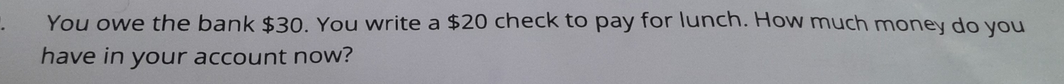 You owe the bank $30. You write a $20 check to pay for lunch. How much money do you 
have in your account now?