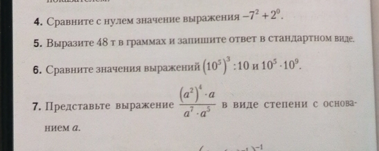 Сравните с нулем значение выражения -7^2+2^0. 
5. Выразите 4δт в граммах и запиините ответ в стандартном виде. 
6. Сравните значения выражений (10^5)^3:10H10^5· 10^9. 
7. Представьте выражение frac (a^2)^4· aa^7· a^5 в виде степени с основа- 
нием A.
-1