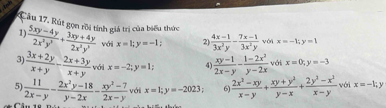 Anh 
Câu 17. Rút gọn rồi tính giá trị của biểu thức x=-1; y=1
1)
 (5xy-4y)/2x^2y^3 + (3xy+4y)/2x^2y^3  với x=1; y=-1 2)  (4x-1)/3x^2y - (7x-1)/3x^2y  với 
3)  (3x+2y)/x+y - (2x+3y)/x+y  với x=-2; y=1. 4)  (xy-1)/2x-y - (1-2x^2)/y-2x  với x=0; y=-3
5)  11/2x-y - (2x^2y-18)/y-2x - (xy^2-7)/2x-y  với x=1; y=-2023; 6)  (2x^2-xy)/x-y + (xy+y^2)/y-x + (2y^2-x^2)/x-y  với x=-1; y