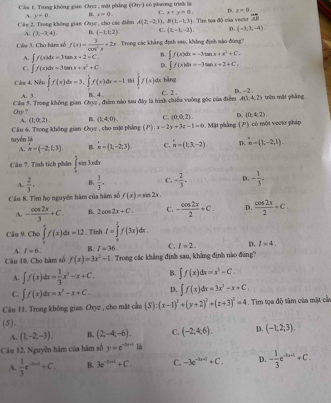 Trong không gian Ox vz , mặt phẳng (Oxy) có phương trình là
D. z=0.
A. y=0.
B. x=0.
C. x+y=0.
Câu 2. Trong không gian Oxyz , cho các điểm A(2;-2;1),B(1;-1;3). Tìm tọa độ của vectơ _(AB)^(∪).endarray .
B.
A. (3;-3;4). (-1;1;2).
D.
C. (1;-1;-2). (-3;3;-4).
Câu 3. Cho hàm số f(x)= 3/cos^2x +2x. Trong các khẳng định sau, khằng định nào đúng?
A. ∈t f(x)dx=3tan x+2+C.
B. ∈t f(x)dx=-3tan x+x^2+C.
D.
C. ∈t f(x)dx=3tan x+x^2+C. ∈t f(x)dx=-3tan x+2+C.
Câu 4. Nếu ∈tlimits _1^(2f(x)dx=3,∈tlimits _2^5f(x)dx=-1 thì ∈tlimits _1^5f(x) dx bằng
C. 2 .
A. 3 . B. 4 . D. -2 .
Câu 5. Trong không gian Oxyz , điểm nào sau đây là hình chiếu vuông góc của điểm A(1;4;2) trên mặt phắng
Oxy ?
D.
B.
A. (1;0;2). (1;4;0).
C. (0;0;2). (0;4;2).
Câu 6. Trong không gian Oxyz , cho mặt phắng (P):x-2y+3z-1=0. Mặt phẳng (P) có một vectơ pháp
tuyến là
A. n=(-2;1;3). B. n=(1;-2;3). C. n=(1;3;-2). D. n=(1;-2;1).
Câu 7. Tính tích phân ∈tlimits _0^(π)sin 3xdx
A. frac 2)3.  1/3 . C. - 2/3 . D. - 1/3 .
B.
Câu 8. Tìm họ nguyên hàm của hàm số f(x)=sin 2x.
A. - cos 2x/3 +C. B. 2cos 2x+C. C. - cos 2x/2 +C. D.  cos 2x/2 +C.
Câu 9. Cho ∈tlimits _0^(6f(x)dx=12. Tính I=∈tlimits _0^2f(3x)dx.
C. I=2.
D. I=4.
A. I=6.
B. I=36.
Câu 10. Cho hàm số f(x)=3x^2)-1. Trong các khẳng định sau, khẳng định nào đúng?
A. ∈t f(x)dx= 1/3 x^3-x+C.
B. ∈t f(x)dx=x^3-C.
C. ∈t f(x)dx=x^3-x+C.
D. ∈t f(x)dx=3x^3-x+C.
Cầu 11. Trong không gian Oxyz , cho mặt cầu coverset lambda au(S):(x-1)^2+(y+2)^2+(z+3)^2=4. Tìm tọa độ tâm của mặt cầu
(5).
A. (1;-2;-3). B. (2;-4;-6). C. (-2;4;6). D. (-1;2;3).
Câu 12. Nguyên hàm của hàm số y=e^(-3x+1) là
A.  1/3 e^(-3x+1)+C. B. 3e^(-3x+1)+C. C. -3e^(-3x+1)+C. D. - 1/3 e^(-3x+1)+C.