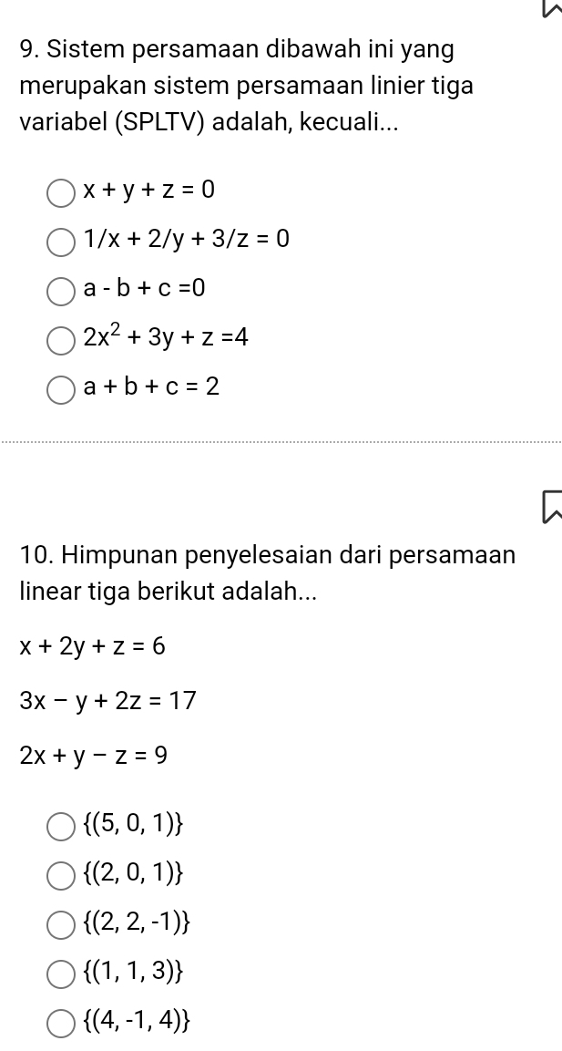 Sistem persamaan dibawah ini yang
merupakan sistem persamaan linier tiga
variabel (SPLTV) adalah, kecuali...
x+y+z=0
1/x+2/y+3/z=0
a-b+c=0
2x^2+3y+z=4
a+b+c=2
10. Himpunan penyelesaian dari persamaan
linear tiga berikut adalah...
x+2y+z=6
3x-y+2z=17
2x+y-z=9
 (5,0,1)
 (2,0,1)
 (2,2,-1)
 (1,1,3)
 (4,-1,4)