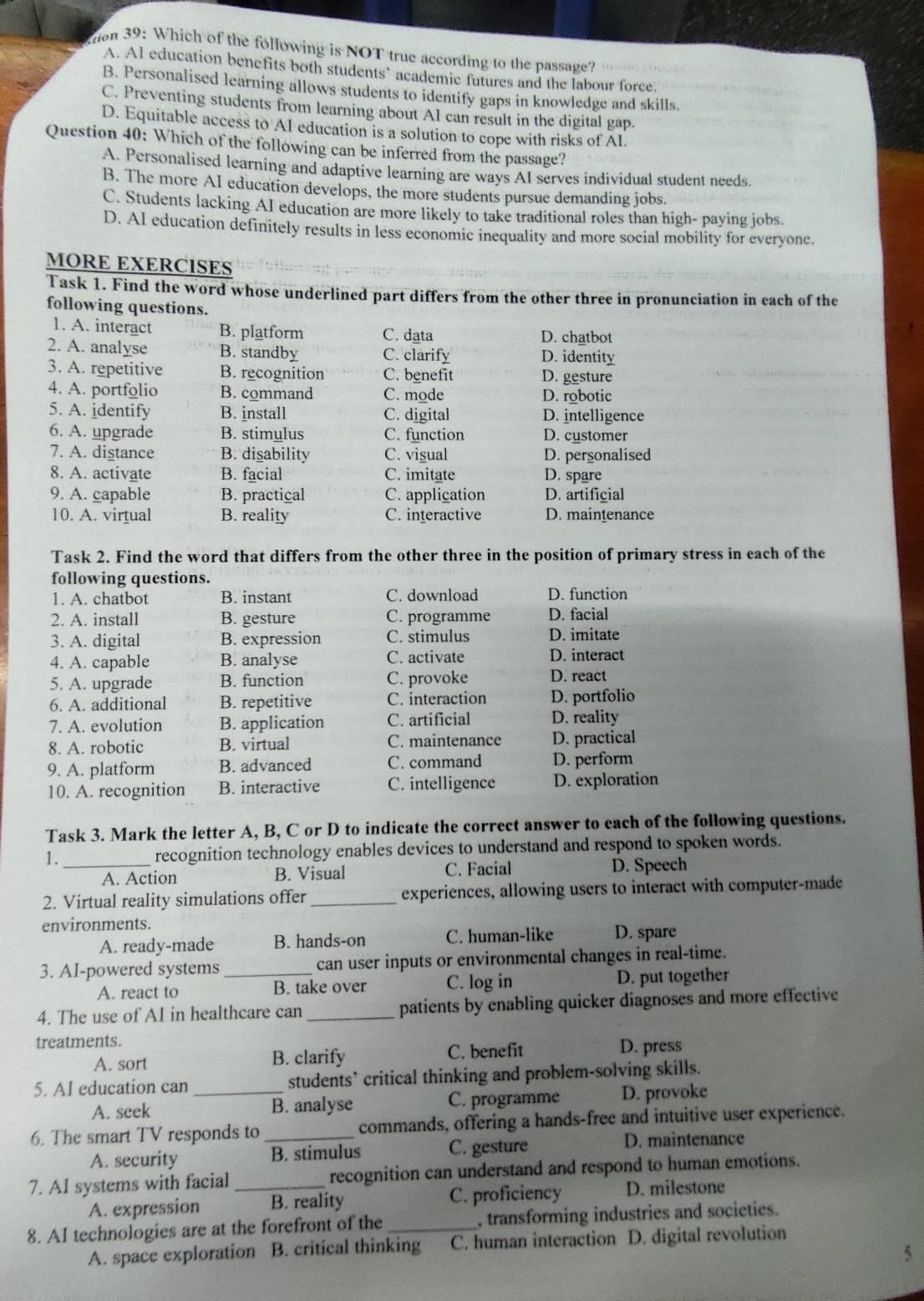 ton 39: Which of the following is NOT true according to the passage?
A. AI education benefits both students’ academic futures and the labour force
B. Personalised learning allows students to identify gaps in knowledge and skills.
C. Preventing students from learning about AI can result in the digital gap.
D. Equitable access to AI education is a solution to cope with risks of AI.
Question 40: Which of the following can be inferred from the passage?
A. Personalised learning and adaptive learning are ways AI serves individual student needs.
B. The more AI education develops, the more students pursue demanding jobs.
C. Students lacking AI education are more likely to take traditional roles than high- paying jobs.
D. AI education definitely results in less economic inequality and more social mobility for everyone.
MORE EXERCISES
Task 1. Find the word whose underlined part differs from the other three in pronunciation in each of the
following questions.
1. A. interact B. platform C. data D. chatbot
2. A. analyse B. standby C. clarify D. identity
3. A. repetitive B. recognition C. benefit D. gesture
4. A. portfolio B. command C. mode D. robotic
5. A. identify B. install C. digital D. intelligence
6. A. upgrade B. stimulus C. function D. customer
7. A. distance B. disability C. visual D. personalised
8. A. activate B. facial C. imitate D. spare
9. A. capable B. practical C. application D. artificial
10. A. virtual B. reality C. interactive D. maintenance
Task 2. Find the word that differs from the other three in the position of primary stress in each of the
following questions.
1. A. chatbot B. instant C. download D. function
2. A. install B. gesture C. programme D. facial
3. A. digital B. expression C. stimulus D. imitate
4. A. capable B. analyse C. activate D. interact
5. A. upgrade B. function C. provoke D. react
6. A. additional B. repetitive C. interaction D. portfolio
7. A. evolution B. application C. artificial D. reality
8. A. robotic B. virtual C. maintenance D. practical
9. A. platform B. advanced C. command D. perform
10. A. recognition B. interactive C. intelligence D. exploration
Task 3. Mark the letter A, B, C or D to indicate the correct answer to each of the following questions.
1._ recognition technology enables devices to understand and respond to spoken words.
A. Action B. Visual C. Facial D. Speech
2. Virtual reality simulations offer _experiences, allowing users to interact with computer-made
environments. D. spare
A. ready-made B. hands-on C. human-like
3. AI-powered systems _can user inputs or environmental changes in real-time.
A. react to B. take over C. log in D. put together
4. The use of AI in healthcare can _patients by enabling quicker diagnoses and more effective
treatments.
A. sort B. clarify C. benefit D. press
5. AI education can _students’ critical thinking and problem-solving skills.
A. seek B. analyse C. programme D. provoke
6. The smart TV responds to _commands, offering a hands-free and intuitive user experience.
A. security B. stimulus C. gesture D. maintenance
7. AI systems with facial _recognition can understand and respond to human emotions.
A. expression B. reality C. proficiency D. milestone
8. AI technologies are at the forefront of the_ , transforming industries and societies.
A. space exploration B. critical thinking C. human interaction D. digital revolution