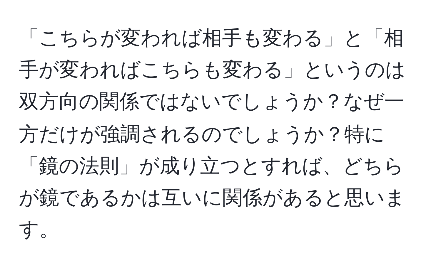 「こちらが変われば相手も変わる」と「相手が変わればこちらも変わる」というのは双方向の関係ではないでしょうか？なぜ一方だけが強調されるのでしょうか？特に「鏡の法則」が成り立つとすれば、どちらが鏡であるかは互いに関係があると思います。