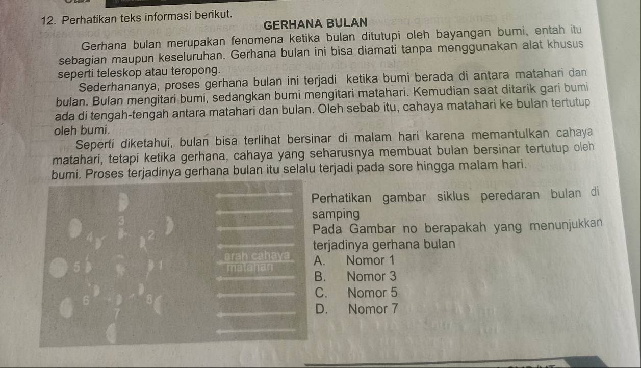 Perhatikan teks informasi berikut.
GERHANA BULAN
Gerhana bulan merupakan fenomena ketika bulan ditutupi oleh bayangan bumi, entah itu
sebagian maupun keseluruhan. Gerhana bulan ini bisa diamati tanpa menggunakan alat khusus
seperti teleskop atau teropong.
Sederhananya, proses gerhana bulan ini terjadi ketika bumi berada di antara matahari dan
bulan. Bulan mengitari bumi, sedangkan bumi mengitari matahari. Kemudian saat ditarik gari bumi
ada di tengah-tengah antara matahari dan bulan. Oleh sebab itu, cahaya matahari ke bulan tertutup
oleh bumi.
Seperti diketahui, bulan bisa terlihat bersinar di malam hari karena memantulkan cahaya
matahari, tetapi ketika gerhana, cahaya yang seharusnya membuat bulan bersinar tertutup oleh
bumi. Proses terjadinya gerhana bulan itu selalu terjadi pada sore hingga malam hari.
Perhatikan gambar siklus peredaran bulan di
samping
Pada Gambar no berapakah yang menunjukkan
terjadinya gerhana bulan
arah cahaya A. Nomor 1
matahan B. Nomor 3
C. Nomor 5
D. Nomor 7