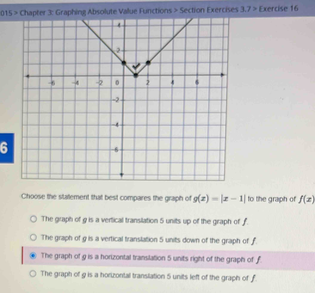 2015 > Chapter 3: Graphing Absolute Value Functions > Section Exercises 3.7> Exercise 16
6
Choose the statement that best compares the graph of g(x)=|x-1| to the graph of f(x)
The graph of g is a vertical translation 5 units up of the graph of f.
The graph of g is a vertical translation 5 units down of the graph of f
The graph of g is a horizontal translation 5 units right of the graph of f.
The graph of g is a horizontal translation 5 units left of the graph of f.