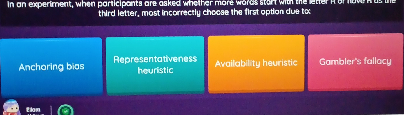 In an experiment, when participants are asked whether more words start with the letter R or have Ras the
third letter, most incorrectly choose the first option due to:
Representativeness
Anchoring bias Availability heuristic Gambler's fallacy
heuristic
Eliam