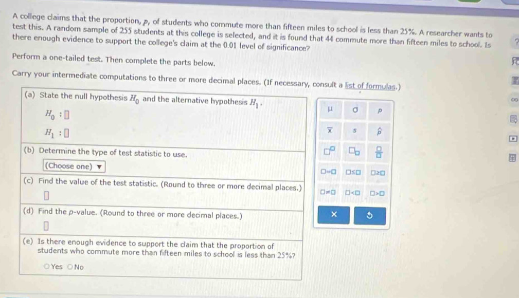 A college claims that the proportion, p, of students who commute more than fifteen miles to school is less than 25%. A researcher wants to
test this. A random sample of 255 students at this college is selected, and it is found that 44 commute more than fifteen miles to school. Is
there enough evidence to support the college's claim at the 0.01 level of significance?
Perform a one-tailed test. Then complete the parts below.
Carry your intermediate computations to three or more decimal pllt a list of formulas.)
 
∞
σ p
to
s hat p
 □ /□  
□ ≤ □ □ ≥ □
□ □ >□
x s