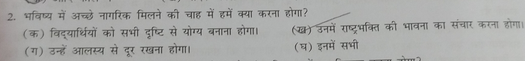 भविष्य में अच्छे नागरिक मिलने की चाह में हमें क्या करना होगा?
(क) विद्यार्थियों को सभी दृष्टि से योग्य बनाना होगा। (ख) उनमें राष्ट्रभक्ति की भावना का संचार करना होगा।
(ग) उन्हें आलस्य से दूर रखना होगा। (घ) इनमें सभी